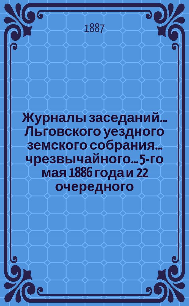 Журналы заседаний... Льговского уездного земского собрания... чрезвычайного... 5-го мая 1886 года и 22 очередного... за 3-е и 4-е октября 1886 года