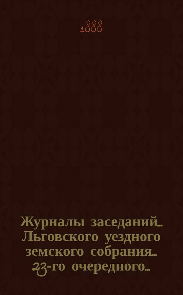 Журналы заседаний... Льговского уездного земского собрания... 23-го очередного... : 23-го очередного... с двадцатого по двадцать второе октября тысяча восемьсот восемьдесят седьмого года и чрезвычайного земского собрания 8-го мая 1887 года