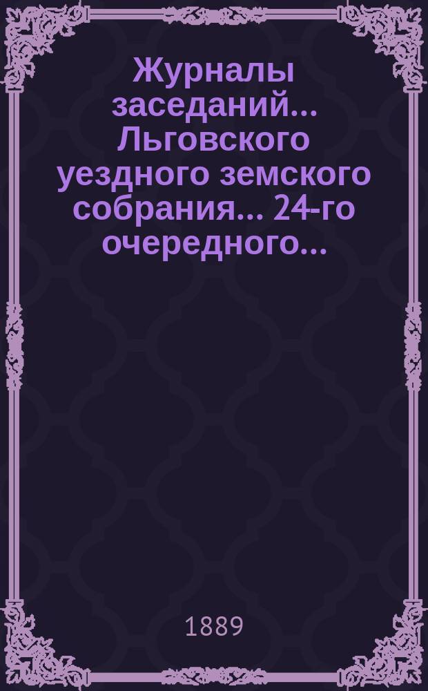 Журналы заседаний... Льговского уездного земского собрания... 24-го очередного... : 24-го очередного... с двадцать пятого по двадцать седьмое октября 1888 года и чрезвычайного земского собрания 13-го марта 1888 года