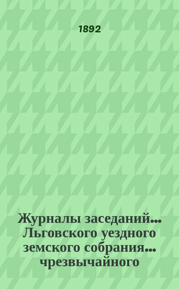 Журналы заседаний... Льговского уездного земского собрания... чрезвычайного (4 июня и 28 июля) и 27-го очередного... 1891 года