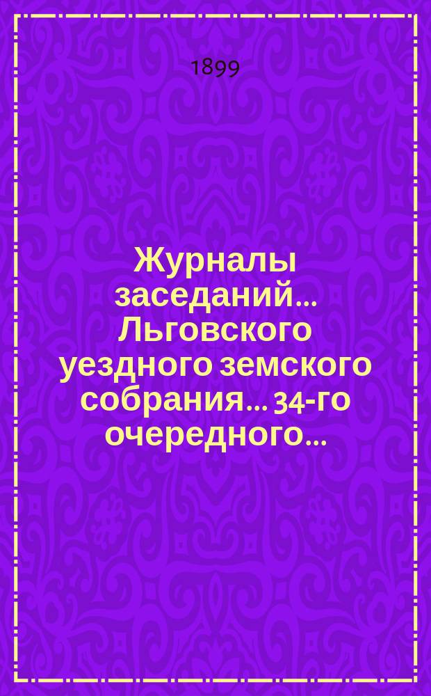 Журналы заседаний... Льговского уездного земского собрания... 34-го очередного... : 34-го очередного... 1898 г. и чрезвычайного за 22 февраля 1898 г.