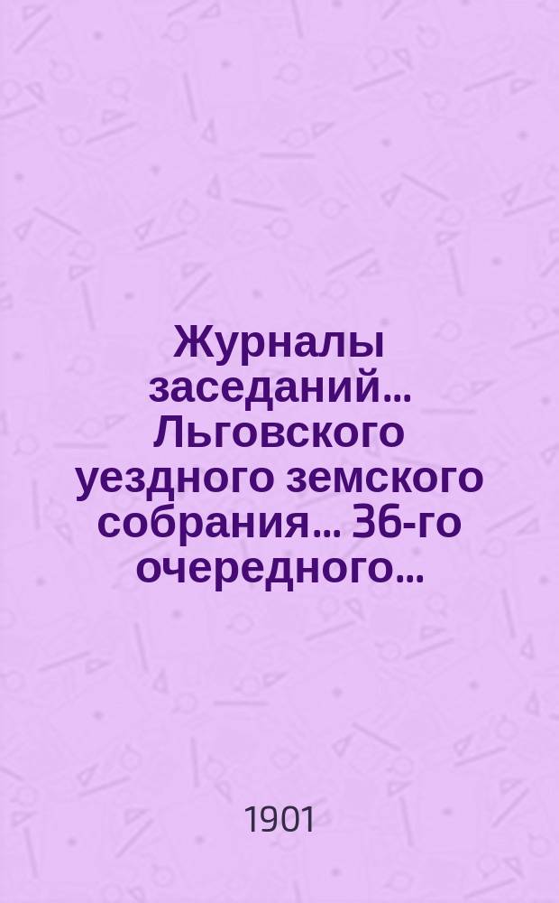 Журналы заседаний... Льговского уездного земского собрания... 36-го очередного... : 36-го очередного... за 1900 г. и чрезвычайного за 23 июля 1900 года