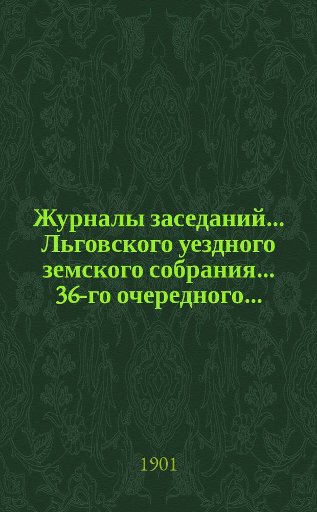 Журналы заседаний... Льговского уездного земского собрания... 36-го очередного... : 36-го очередного... за 1900 г. и чрезвычайного за 23 июля 1900 года