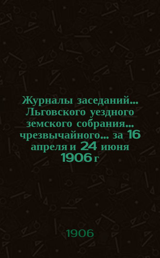 Журналы заседаний... Льговского уездного земского собрания... чрезвычайного... за 16 апреля и 24 июня 1906 г. ... : чрезвычайного... за 16 апреля и 24 июня 1906 г. и 42-го очередного 1906 г.
