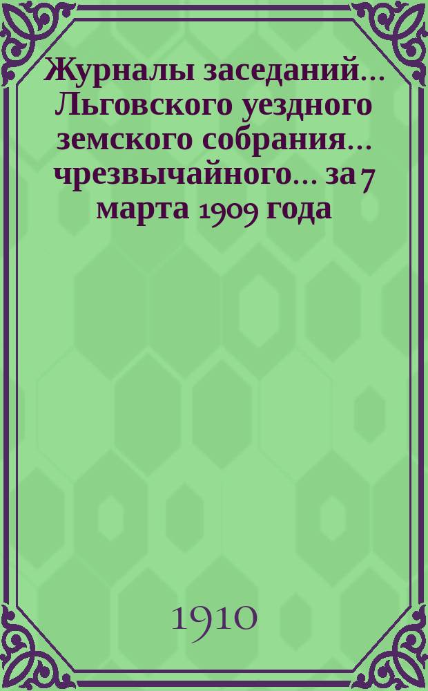 Журналы заседаний... Льговского уездного земского собрания... чрезвычайного... за 7 марта 1909 года... : чрезвычайного... за 7 марта 1909 года и 45-го очередного за 1909 г.