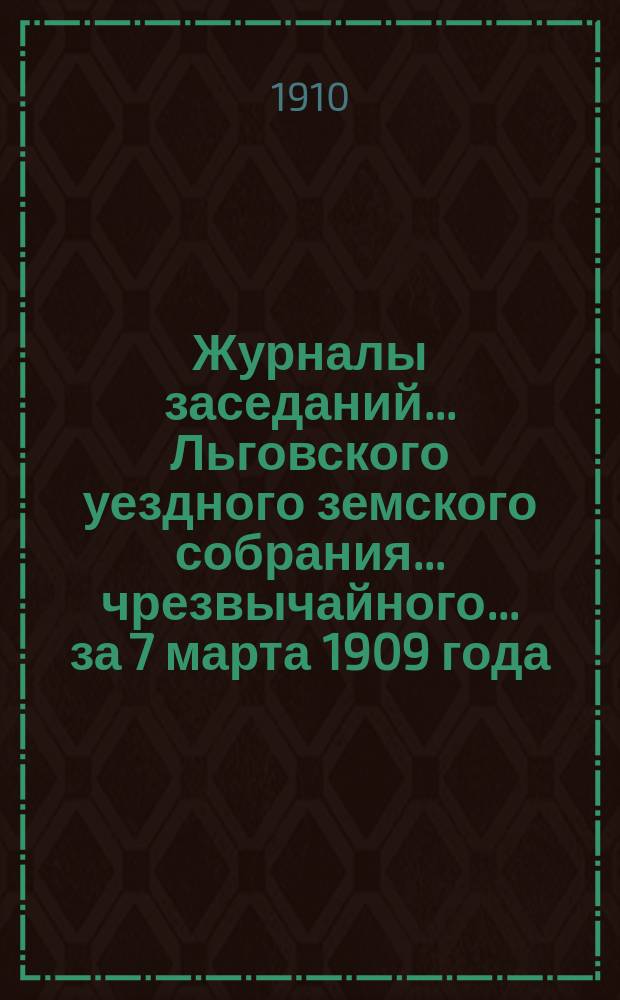 Журналы заседаний... Льговского уездного земского собрания... чрезвычайного... за 7 марта 1909 года... : чрезвычайного... за 7 марта 1909 года и 45-го очередного за 1909 г.