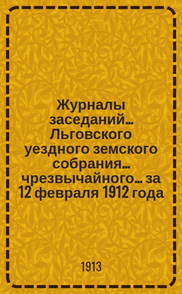 Журналы заседаний... Льговского уездного земского собрания... чрезвычайного... за 12 февраля 1912 года... : чрезвычайного... за 12 февраля 1912 года и 48-го очередного за 1912 год