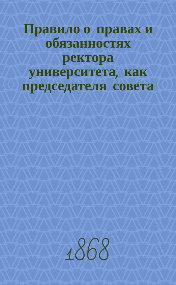 Правило о правах и обязанностях ректора университета, как председателя совета : Утв. 20 сент. 1868 г