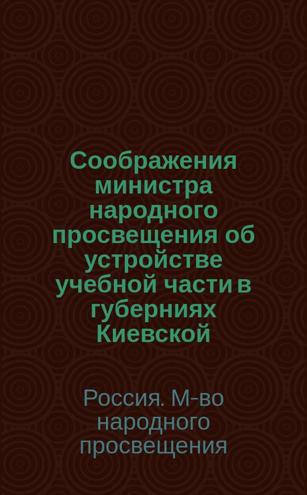 [Соображения министра народного просвещения об устройстве учебной части в губерниях Киевской, Волынской и Подольской : С прил. проектов положений и штатов