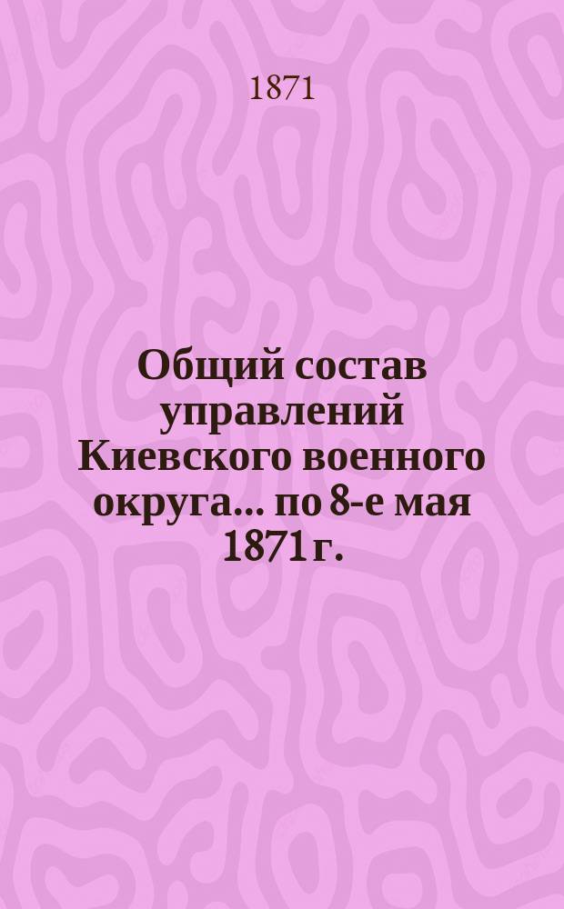 Общий состав управлений Киевского военного округа... ... по 8-е мая 1871 г.