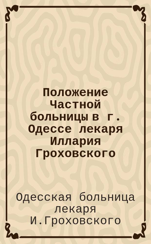 Положение Частной больницы в г. Одессе лекаря Иллария Гроховского : Утв. 1 февр. 1868 г