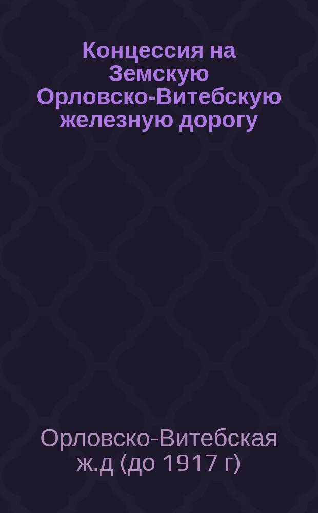 Концессия на Земскую Орловско-Витебскую железную дорогу: Утв. 21 марта 1867 г.; Положение об инспекции работ сооружения железной дороги от Орла до Витебска и др. материалы / Земск. Орловско-Витебская ж. д