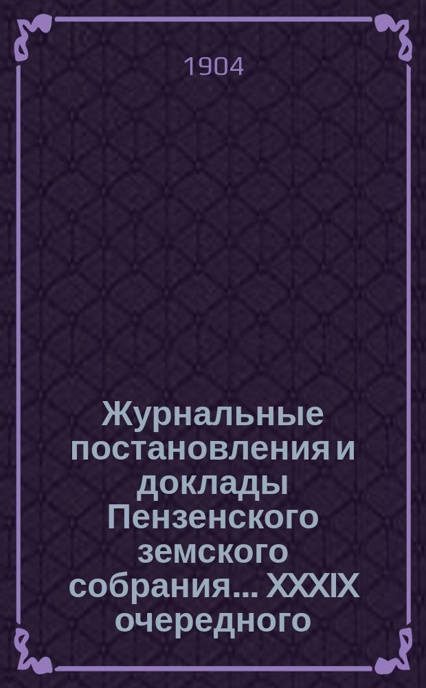 Журнальные постановления и доклады Пензенского земского собрания... ... XXXIX очередного... за 1903 год [и чрезвычайного... 24 мая 1904 года]