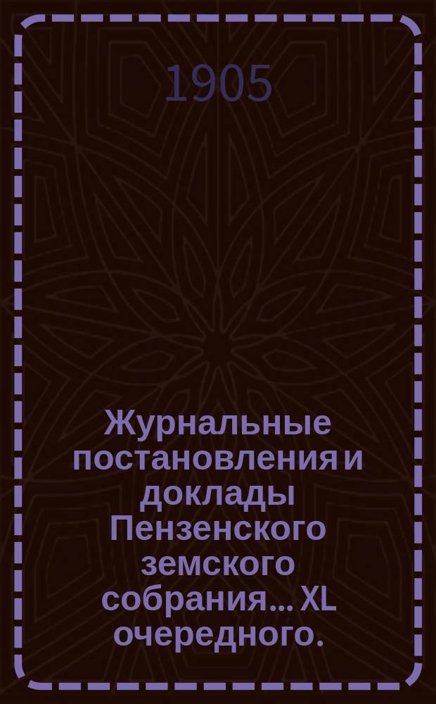 Журнальные постановления и доклады Пензенского земского собрания... ... XL очередного... за 1904 год [и чрезвычайного... 23 июня 1905 года]