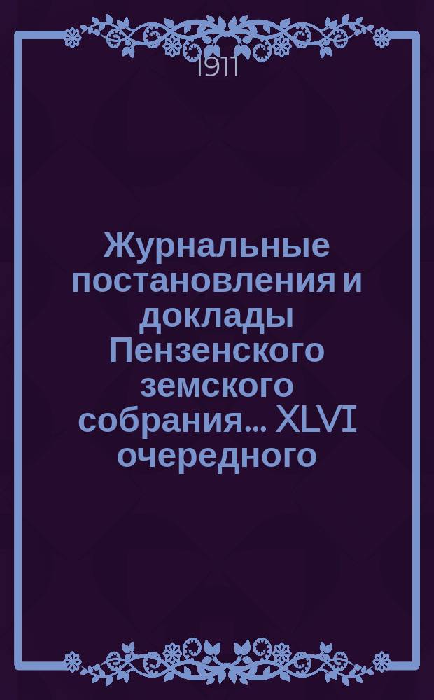 Журнальные постановления и доклады Пензенского земского собрания... ... XLVI очередного... за 1910 год [и чрезвычайных 3 декабря 1910 г., 22, 23 февраля и 22 апреля 1911 г. ]
