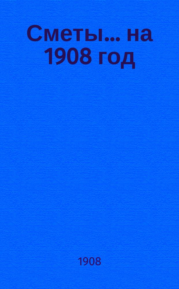 [Сметы... ... на 1908 год