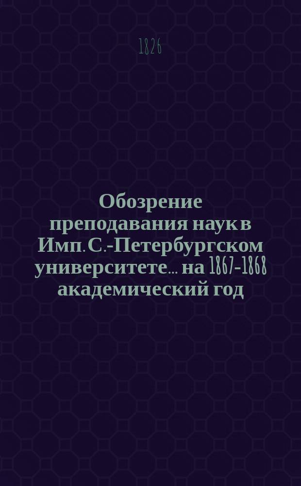 Обозрение преподавания наук в Имп. С.-Петербургском университете... ... на 1867-1868 академический год