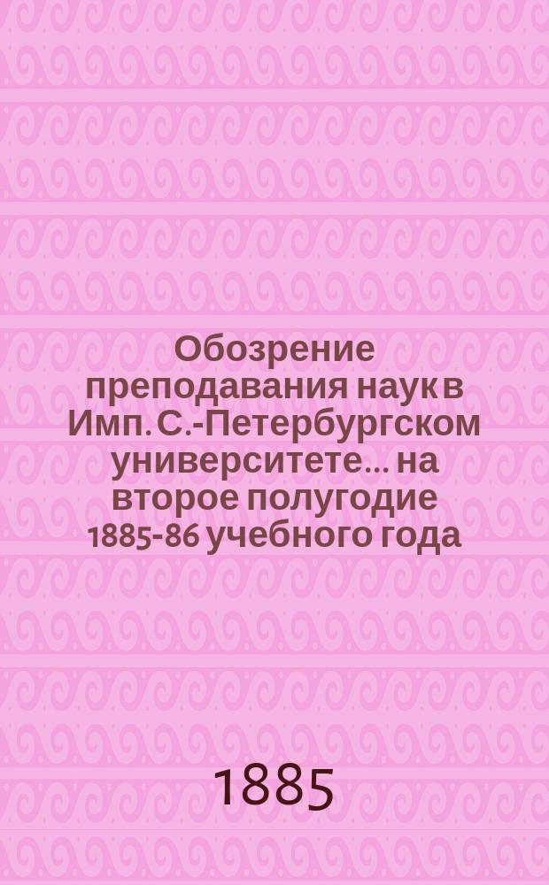 Обозрение преподавания наук в Имп. С.-Петербургском университете... .. на второе полугодие 1885-86 учебного года