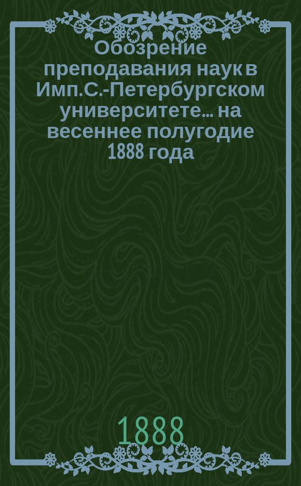 Обозрение преподавания наук в Имп. С.-Петербургском университете... ... на весеннее полугодие 1888 года