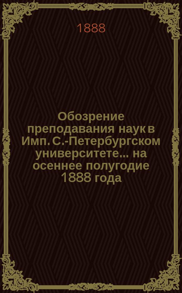 Обозрение преподавания наук в Имп. С.-Петербургском университете... ... на осеннее полугодие 1888 года