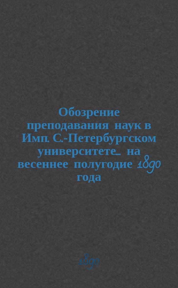 Обозрение преподавания наук в Имп. С.-Петербургском университете... ... на весеннее полугодие 1890 года
