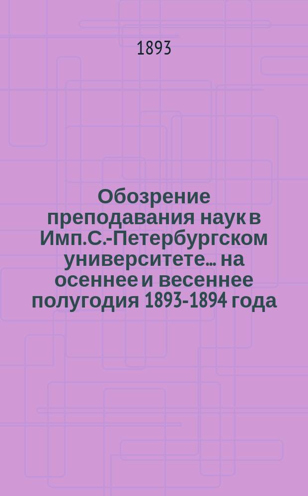 Обозрение преподавания наук в Имп. С.-Петербургском университете... ... на осеннее и весеннее полугодия 1893-1894 года