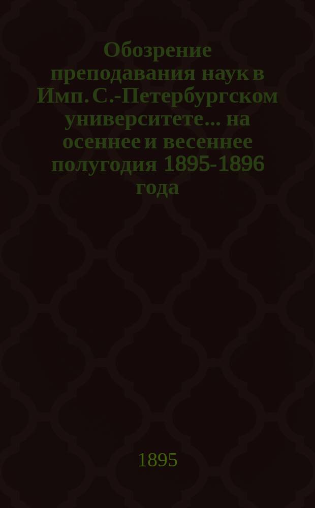 Обозрение преподавания наук в Имп. С.-Петербургском университете... ... на осеннее и весеннее полугодия 1895-1896 года