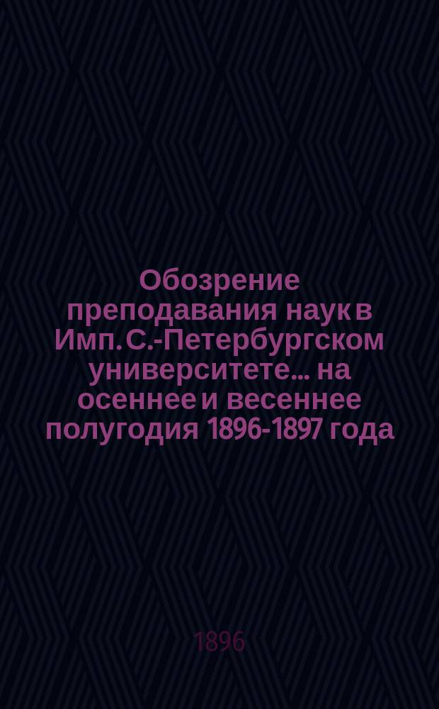Обозрение преподавания наук в Имп. С.-Петербургском университете... ... на осеннее и весеннее полугодия 1896-1897 года