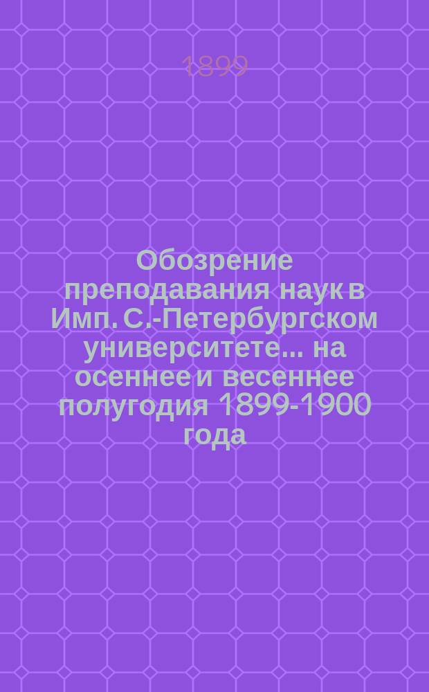 Обозрение преподавания наук в Имп. С.-Петербургском университете... ... на осеннее и весеннее полугодия 1899-1900 года