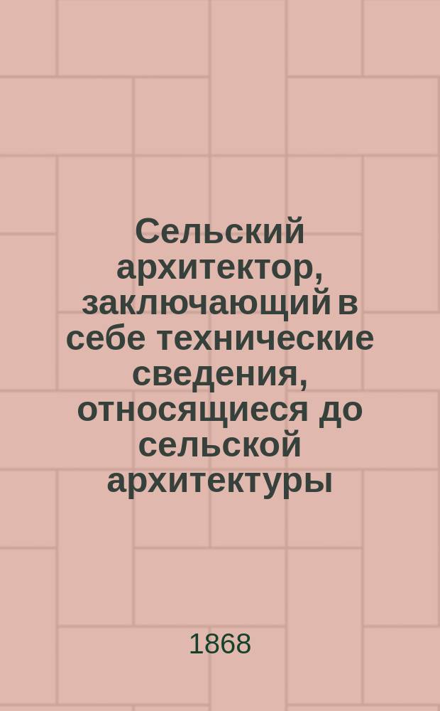 Сельский архитектор, заключающий в себе технические сведения, относящиеся до сельской архитектуры, а также сборник планов на всякого рода сельские строения : Г. 1