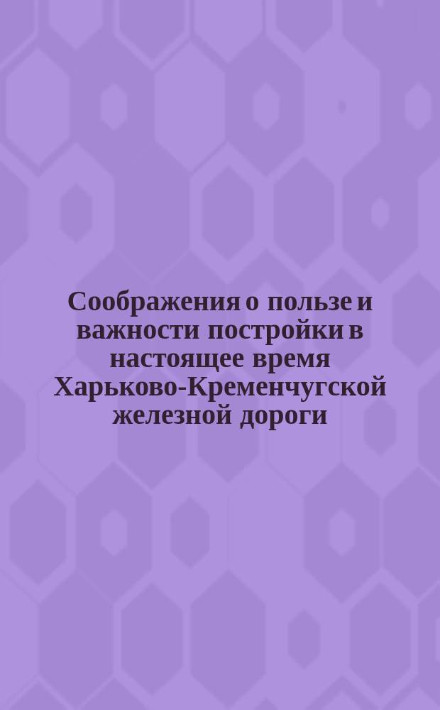 Соображения о пользе и важности постройки в настоящее время Харьково-Кременчугской железной дороги
