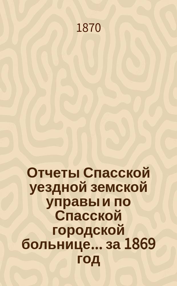 Отчеты Спасской уездной земской управы и по Спасской городской больнице... ... [за 1869 год]