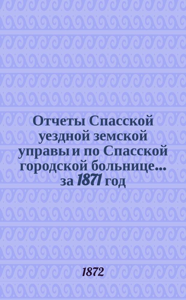 Отчеты Спасской уездной земской управы и по Спасской городской больнице... ... за 1871 год