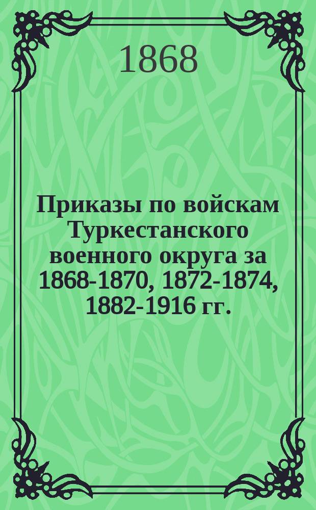 [Приказы по войскам Туркестанского военного округа за 1868-1870, 1872-1874, 1882-1916 гг.
