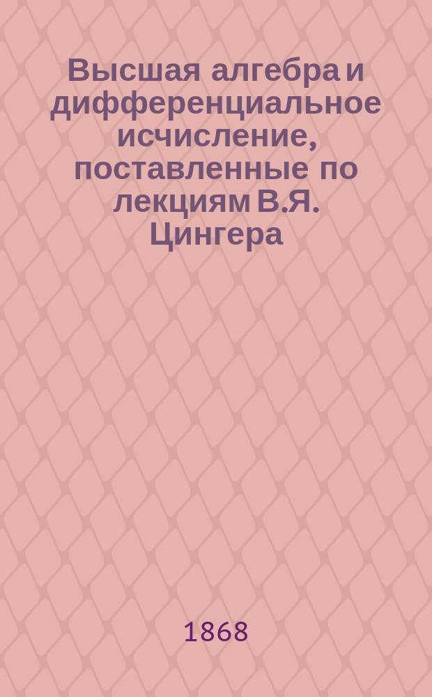 Высшая алгебра и дифференциальное исчисление, поставленные по лекциям В.Я. Цингера, читанным за 1867-68 год