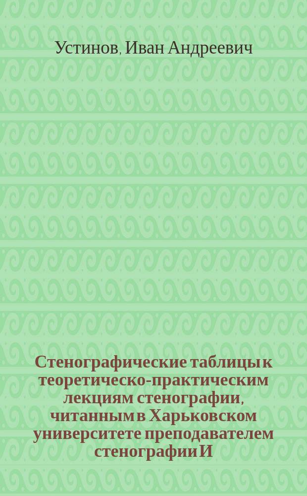 Стенографические таблицы к теоретическо-практическим лекциям стенографии, читанным в Харьковском университете преподавателем стенографии И. Устиновым, по системе Габельсбергера, примененной к русскому языку бароном Торнау и профессором Цейбихом : Курс 1868