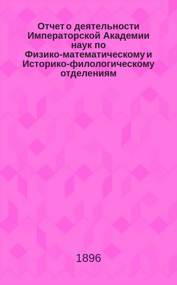 Отчет о деятельности Императорской Академии наук по Физико-математическому и Историко-филологическому отделениям... ... [за 1896 год]