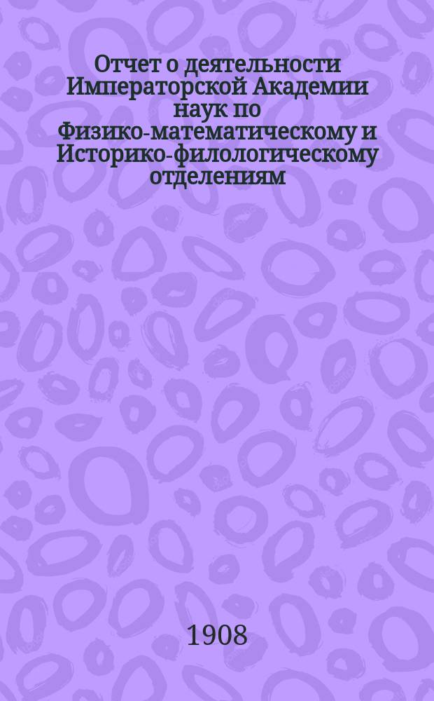 Отчет о деятельности Императорской Академии наук по Физико-математическому и Историко-филологическому отделениям... ... за 1908 год