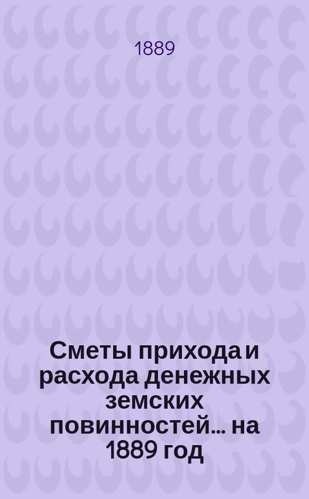 [Сметы прихода и расхода денежных земских повинностей. ... на 1889 год