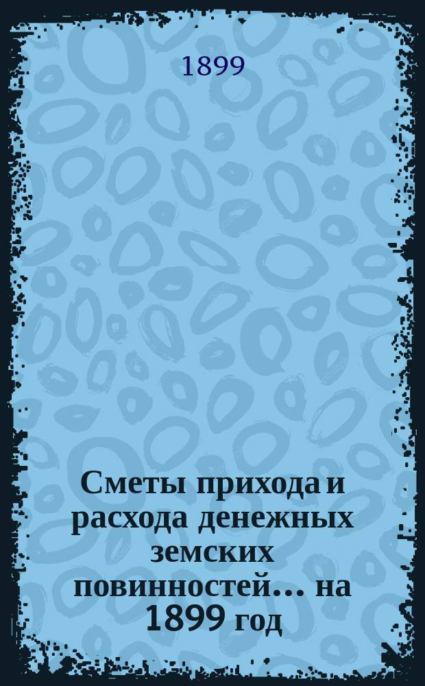[Сметы прихода и расхода денежных земских повинностей. ... на 1899 год