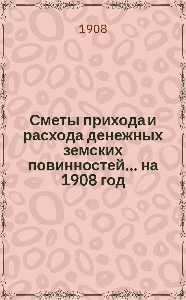 [Сметы прихода и расхода денежных земских повинностей. ... на 1908 год