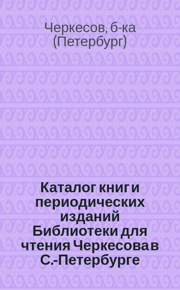 [Каталог книг и периодических изданий Библиотеки для чтения Черкесова в С.-Петербурге...]