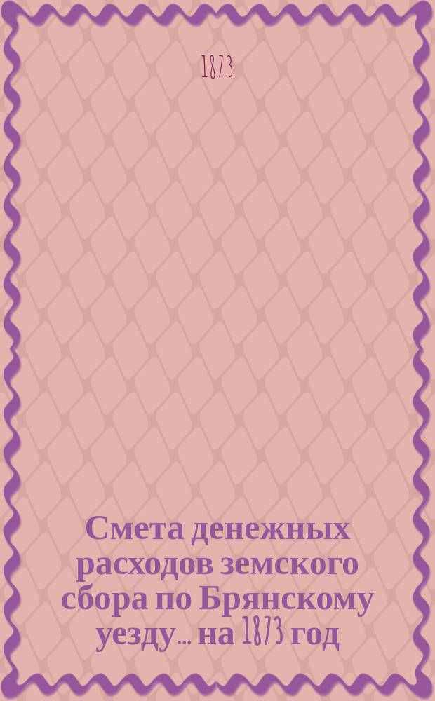 Смета денежных расходов земского сбора по Брянскому уезду... ... на 1873 год