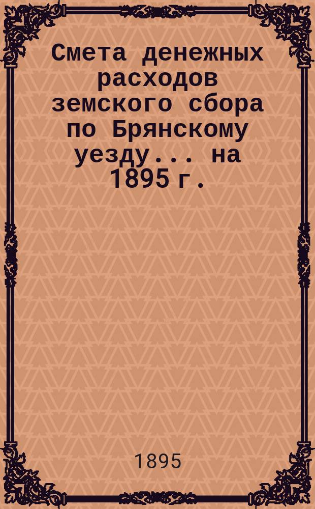 Смета денежных расходов земского сбора по Брянскому уезду... ... на 1895 г.