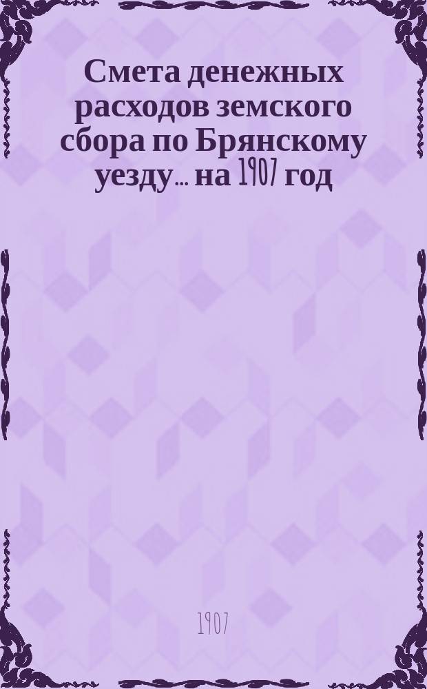 Смета денежных расходов земского сбора по Брянскому уезду... ... на 1907 год