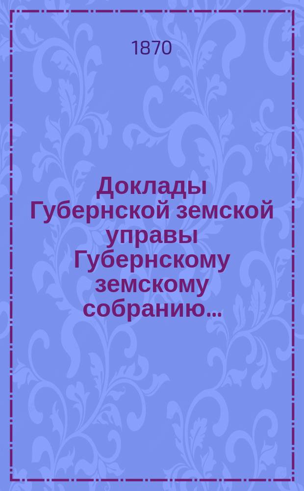 Доклады Губернской земской управы Губернскому земскому собранию.. : [Сборники докладов по разным вопросам. ... [очередному 1870 года