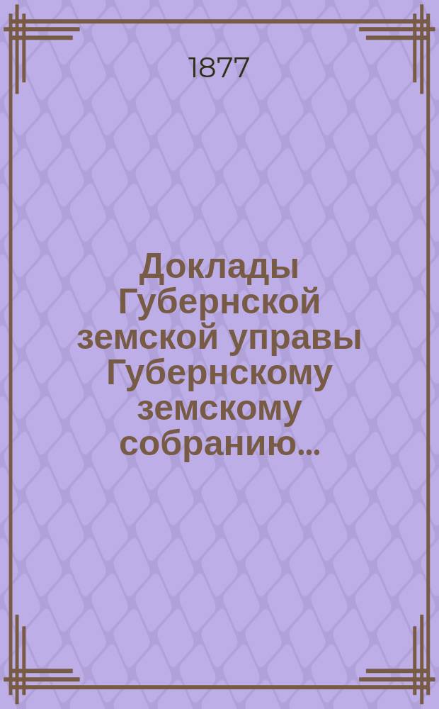 Доклады Губернской земской управы Губернскому земскому собранию.. : [Сборники докладов по разным вопросам. ... Очередному... XII сессии. [1877 года]