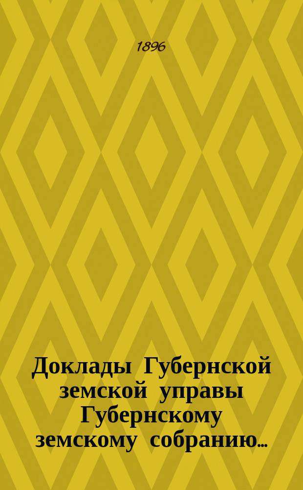 Доклады Губернской земской управы Губернскому земскому собранию.. : [Сборники докладов по разным вопросам. ... Очередному... 1896 года