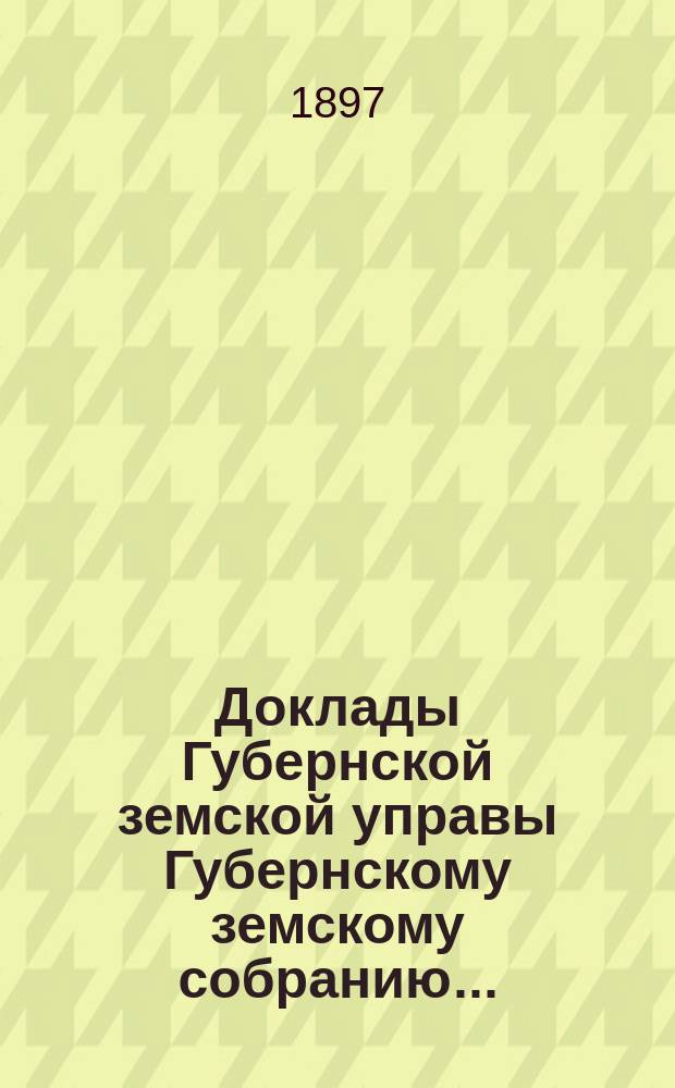 Доклады Губернской земской управы Губернскому земскому собранию.. : [Сборники докладов по разным вопросам. ... Очередному... 1897 года