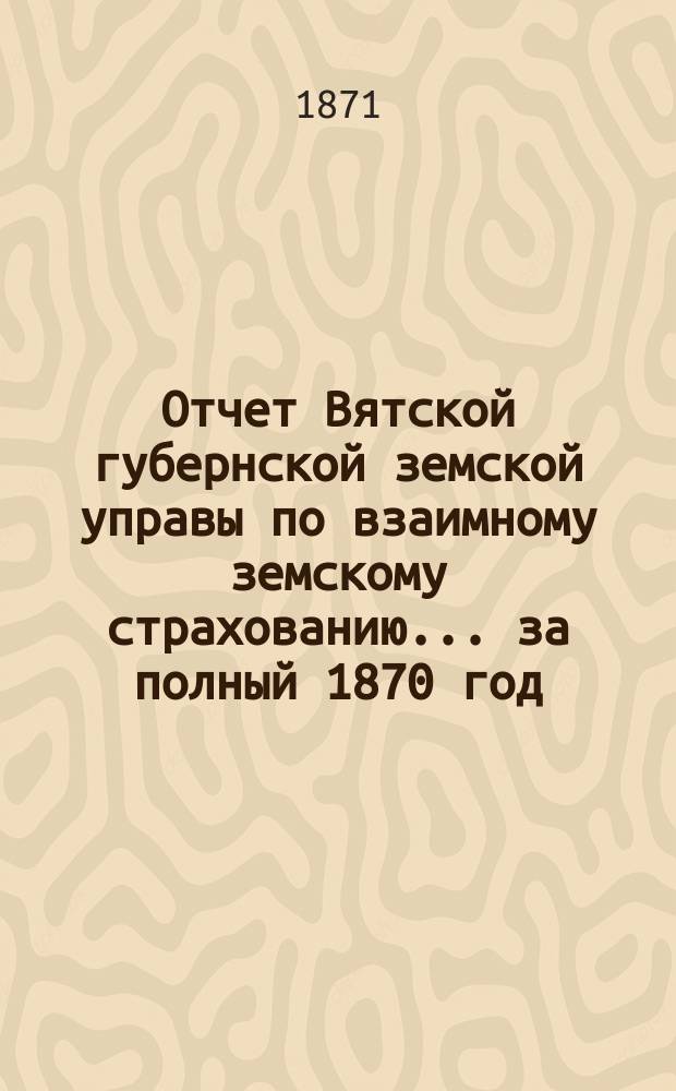 Отчет Вятской губернской земской управы по взаимному земскому страхованию... за полный 1870 год